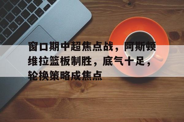 开云体育官方入口-窗口期中超焦点战，阿斯顿维拉篮板制胜，底气十足，轮换策略成焦点的简单介绍