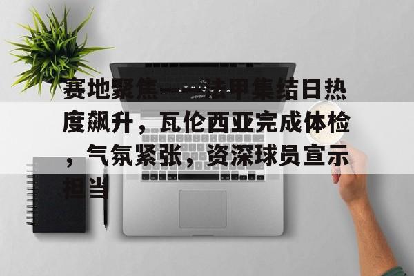 开云体育官方入口-赛地聚焦——法甲集结日热度飙升，瓦伦西亚完成体检，气氛紧张，资深球员宣示担当的简单介绍
