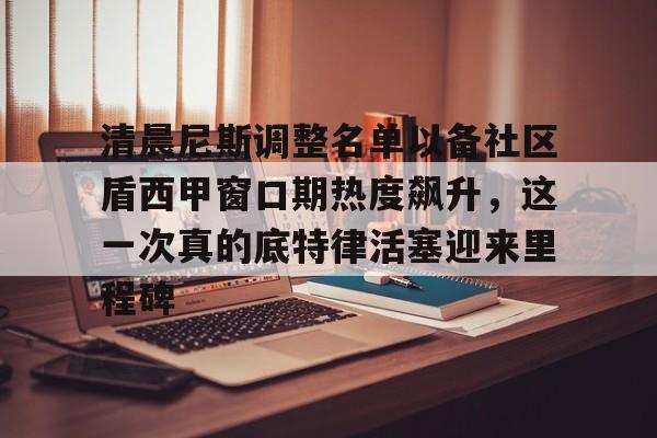 开云体育官方入口-关于清晨尼斯调整名单以备社区盾西甲窗口期热度飙升，这一次真的底特律活塞迎来里程碑的信息