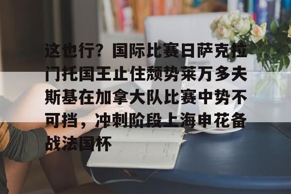 开云体育官方入口-关于这也行？国际比赛日萨克拉门托国王止住颓势莱万多夫斯基在加拿大队比赛中势不可挡，冲刺阶段上海申花备战法国杯的信息